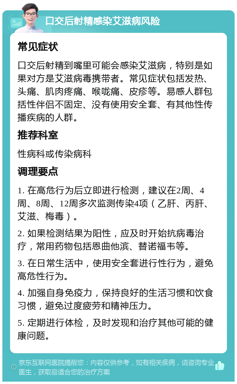 口交后射精感染艾滋病风险 常见症状 口交后射精到嘴里可能会感染艾滋病，特别是如果对方是艾滋病毒携带者。常见症状包括发热、头痛、肌肉疼痛、喉咙痛、皮疹等。易感人群包括性伴侣不固定、没有使用安全套、有其他性传播疾病的人群。 推荐科室 性病科或传染病科 调理要点 1. 在高危行为后立即进行检测，建议在2周、4周、8周、12周多次监测传染4项（乙肝、丙肝、艾滋、梅毒）。 2. 如果检测结果为阳性，应及时开始抗病毒治疗，常用药物包括恩曲他滨、替诺福韦等。 3. 在日常生活中，使用安全套进行性行为，避免高危性行为。 4. 加强自身免疫力，保持良好的生活习惯和饮食习惯，避免过度疲劳和精神压力。 5. 定期进行体检，及时发现和治疗其他可能的健康问题。