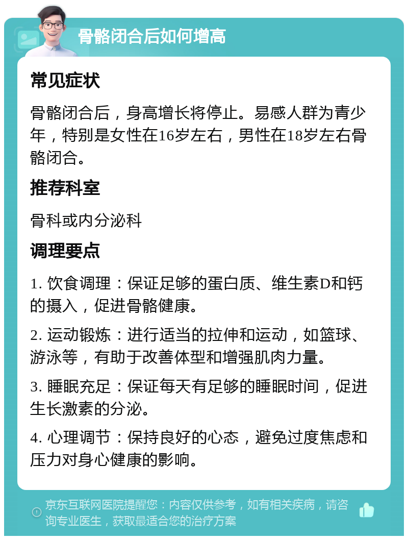 骨骼闭合后如何增高 常见症状 骨骼闭合后，身高增长将停止。易感人群为青少年，特别是女性在16岁左右，男性在18岁左右骨骼闭合。 推荐科室 骨科或内分泌科 调理要点 1. 饮食调理：保证足够的蛋白质、维生素D和钙的摄入，促进骨骼健康。 2. 运动锻炼：进行适当的拉伸和运动，如篮球、游泳等，有助于改善体型和增强肌肉力量。 3. 睡眠充足：保证每天有足够的睡眠时间，促进生长激素的分泌。 4. 心理调节：保持良好的心态，避免过度焦虑和压力对身心健康的影响。