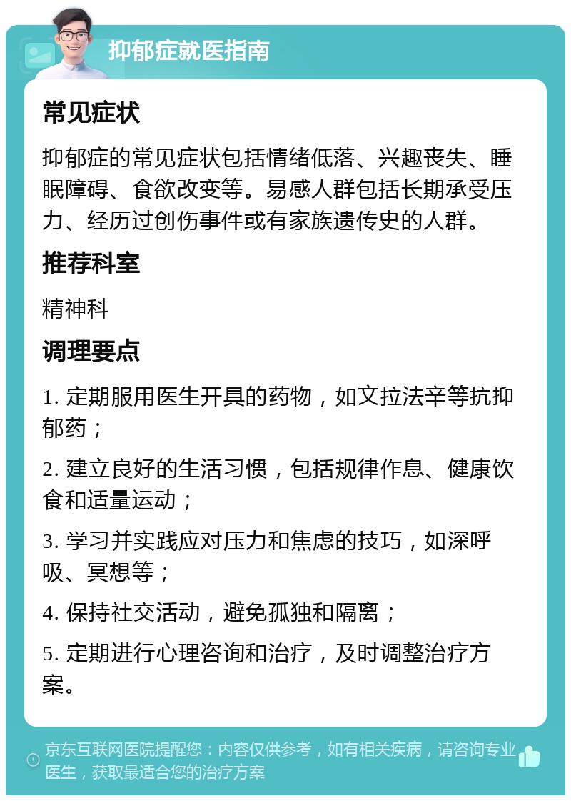 抑郁症就医指南 常见症状 抑郁症的常见症状包括情绪低落、兴趣丧失、睡眠障碍、食欲改变等。易感人群包括长期承受压力、经历过创伤事件或有家族遗传史的人群。 推荐科室 精神科 调理要点 1. 定期服用医生开具的药物，如文拉法辛等抗抑郁药； 2. 建立良好的生活习惯，包括规律作息、健康饮食和适量运动； 3. 学习并实践应对压力和焦虑的技巧，如深呼吸、冥想等； 4. 保持社交活动，避免孤独和隔离； 5. 定期进行心理咨询和治疗，及时调整治疗方案。