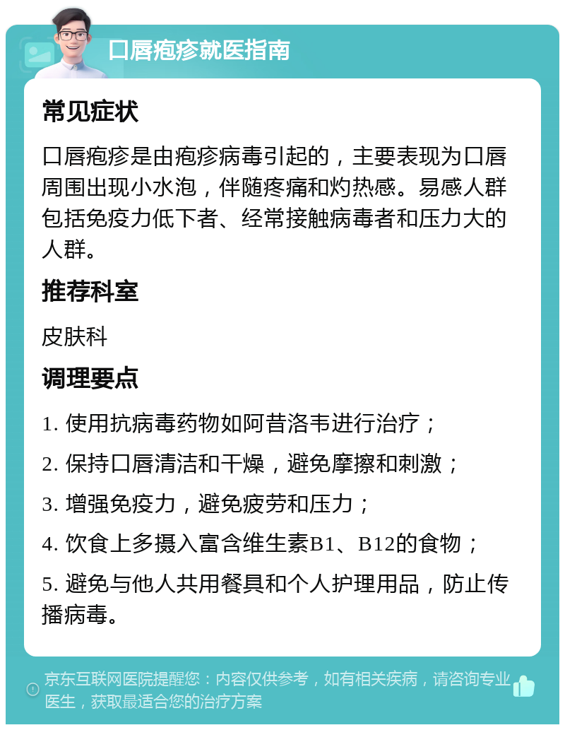 口唇疱疹就医指南 常见症状 口唇疱疹是由疱疹病毒引起的，主要表现为口唇周围出现小水泡，伴随疼痛和灼热感。易感人群包括免疫力低下者、经常接触病毒者和压力大的人群。 推荐科室 皮肤科 调理要点 1. 使用抗病毒药物如阿昔洛韦进行治疗； 2. 保持口唇清洁和干燥，避免摩擦和刺激； 3. 增强免疫力，避免疲劳和压力； 4. 饮食上多摄入富含维生素B1、B12的食物； 5. 避免与他人共用餐具和个人护理用品，防止传播病毒。