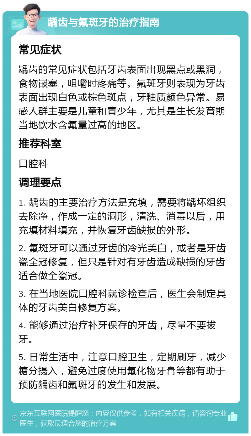 龋齿与氟斑牙的治疗指南 常见症状 龋齿的常见症状包括牙齿表面出现黑点或黑洞，食物嵌塞，咀嚼时疼痛等。氟斑牙则表现为牙齿表面出现白色或棕色斑点，牙釉质颜色异常。易感人群主要是儿童和青少年，尤其是生长发育期当地饮水含氟量过高的地区。 推荐科室 口腔科 调理要点 1. 龋齿的主要治疗方法是充填，需要将龋坏组织去除净，作成一定的洞形，清洗、消毒以后，用充填材料填充，并恢复牙齿缺损的外形。 2. 氟斑牙可以通过牙齿的冷光美白，或者是牙齿瓷全冠修复，但只是针对有牙齿造成缺损的牙齿适合做全瓷冠。 3. 在当地医院口腔科就诊检查后，医生会制定具体的牙齿美白修复方案。 4. 能够通过治疗补牙保存的牙齿，尽量不要拔牙。 5. 日常生活中，注意口腔卫生，定期刷牙，减少糖分摄入，避免过度使用氟化物牙膏等都有助于预防龋齿和氟斑牙的发生和发展。