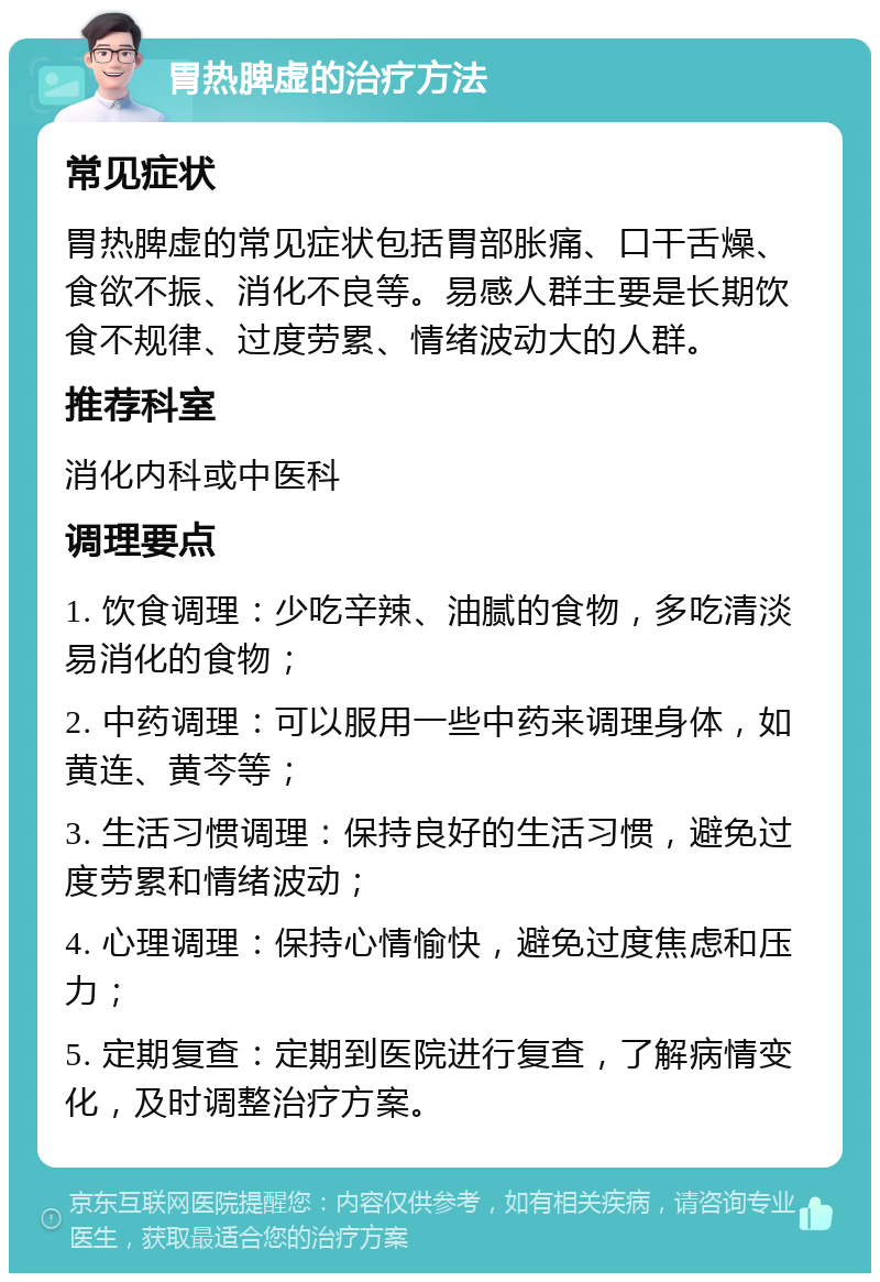 胃热脾虚的治疗方法 常见症状 胃热脾虚的常见症状包括胃部胀痛、口干舌燥、食欲不振、消化不良等。易感人群主要是长期饮食不规律、过度劳累、情绪波动大的人群。 推荐科室 消化内科或中医科 调理要点 1. 饮食调理：少吃辛辣、油腻的食物，多吃清淡易消化的食物； 2. 中药调理：可以服用一些中药来调理身体，如黄连、黄芩等； 3. 生活习惯调理：保持良好的生活习惯，避免过度劳累和情绪波动； 4. 心理调理：保持心情愉快，避免过度焦虑和压力； 5. 定期复查：定期到医院进行复查，了解病情变化，及时调整治疗方案。