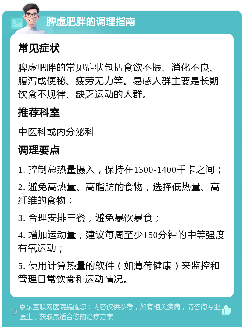 脾虚肥胖的调理指南 常见症状 脾虚肥胖的常见症状包括食欲不振、消化不良、腹泻或便秘、疲劳无力等。易感人群主要是长期饮食不规律、缺乏运动的人群。 推荐科室 中医科或内分泌科 调理要点 1. 控制总热量摄入，保持在1300-1400千卡之间； 2. 避免高热量、高脂肪的食物，选择低热量、高纤维的食物； 3. 合理安排三餐，避免暴饮暴食； 4. 增加运动量，建议每周至少150分钟的中等强度有氧运动； 5. 使用计算热量的软件（如薄荷健康）来监控和管理日常饮食和运动情况。