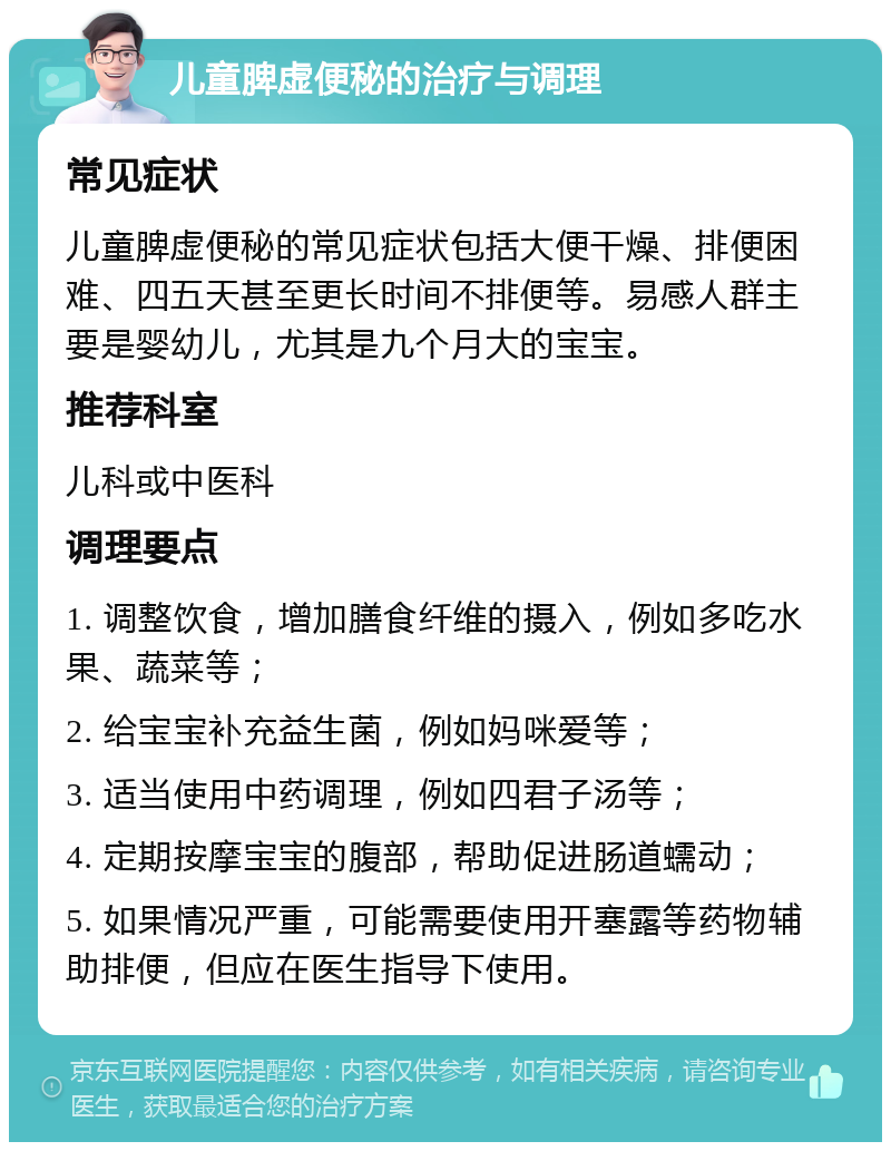 儿童脾虚便秘的治疗与调理 常见症状 儿童脾虚便秘的常见症状包括大便干燥、排便困难、四五天甚至更长时间不排便等。易感人群主要是婴幼儿，尤其是九个月大的宝宝。 推荐科室 儿科或中医科 调理要点 1. 调整饮食，增加膳食纤维的摄入，例如多吃水果、蔬菜等； 2. 给宝宝补充益生菌，例如妈咪爱等； 3. 适当使用中药调理，例如四君子汤等； 4. 定期按摩宝宝的腹部，帮助促进肠道蠕动； 5. 如果情况严重，可能需要使用开塞露等药物辅助排便，但应在医生指导下使用。