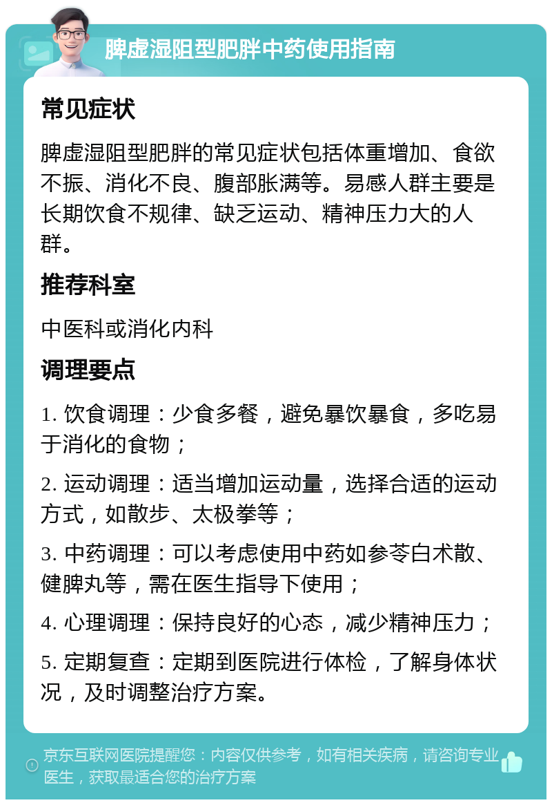 脾虚湿阻型肥胖中药使用指南 常见症状 脾虚湿阻型肥胖的常见症状包括体重增加、食欲不振、消化不良、腹部胀满等。易感人群主要是长期饮食不规律、缺乏运动、精神压力大的人群。 推荐科室 中医科或消化内科 调理要点 1. 饮食调理：少食多餐，避免暴饮暴食，多吃易于消化的食物； 2. 运动调理：适当增加运动量，选择合适的运动方式，如散步、太极拳等； 3. 中药调理：可以考虑使用中药如参苓白术散、健脾丸等，需在医生指导下使用； 4. 心理调理：保持良好的心态，减少精神压力； 5. 定期复查：定期到医院进行体检，了解身体状况，及时调整治疗方案。