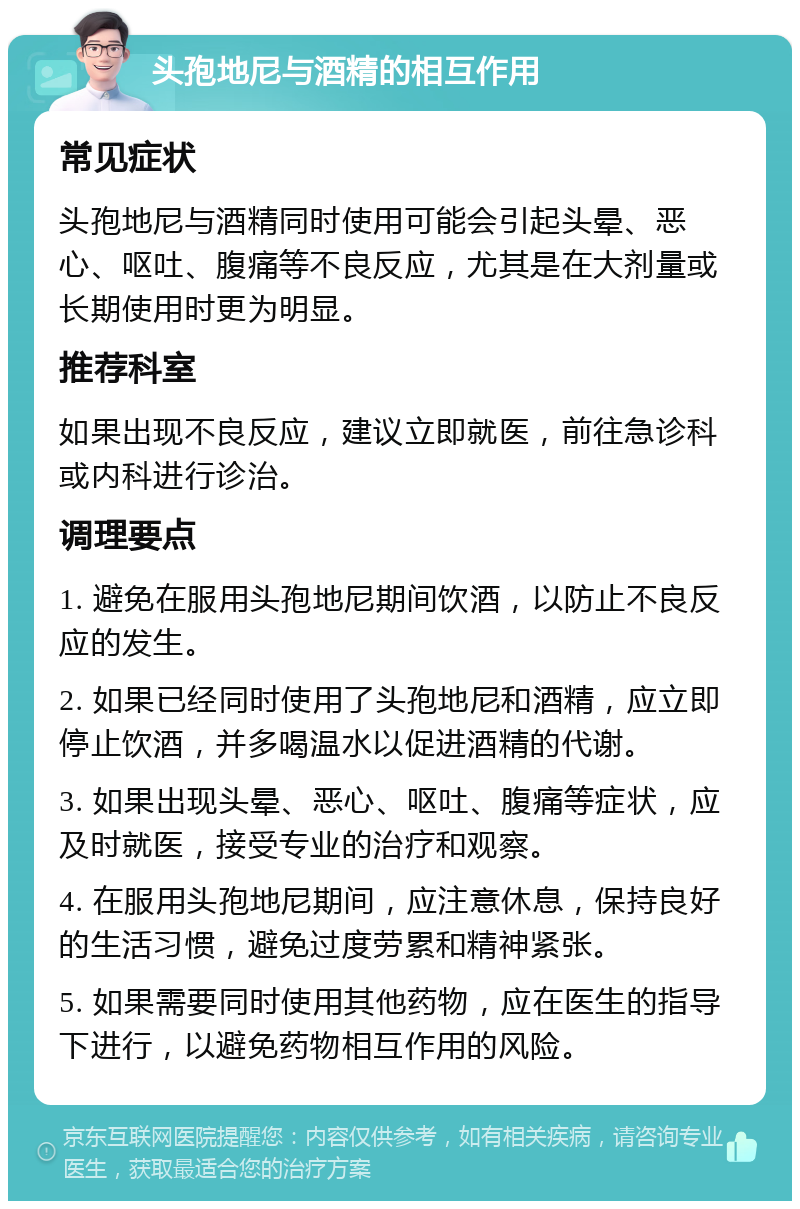 头孢地尼与酒精的相互作用 常见症状 头孢地尼与酒精同时使用可能会引起头晕、恶心、呕吐、腹痛等不良反应，尤其是在大剂量或长期使用时更为明显。 推荐科室 如果出现不良反应，建议立即就医，前往急诊科或内科进行诊治。 调理要点 1. 避免在服用头孢地尼期间饮酒，以防止不良反应的发生。 2. 如果已经同时使用了头孢地尼和酒精，应立即停止饮酒，并多喝温水以促进酒精的代谢。 3. 如果出现头晕、恶心、呕吐、腹痛等症状，应及时就医，接受专业的治疗和观察。 4. 在服用头孢地尼期间，应注意休息，保持良好的生活习惯，避免过度劳累和精神紧张。 5. 如果需要同时使用其他药物，应在医生的指导下进行，以避免药物相互作用的风险。