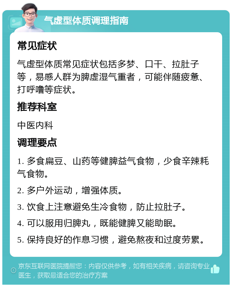 气虚型体质调理指南 常见症状 气虚型体质常见症状包括多梦、口干、拉肚子等，易感人群为脾虚湿气重者，可能伴随疲惫、打呼噜等症状。 推荐科室 中医内科 调理要点 1. 多食扁豆、山药等健脾益气食物，少食辛辣耗气食物。 2. 多户外运动，增强体质。 3. 饮食上注意避免生冷食物，防止拉肚子。 4. 可以服用归脾丸，既能健脾又能助眠。 5. 保持良好的作息习惯，避免熬夜和过度劳累。