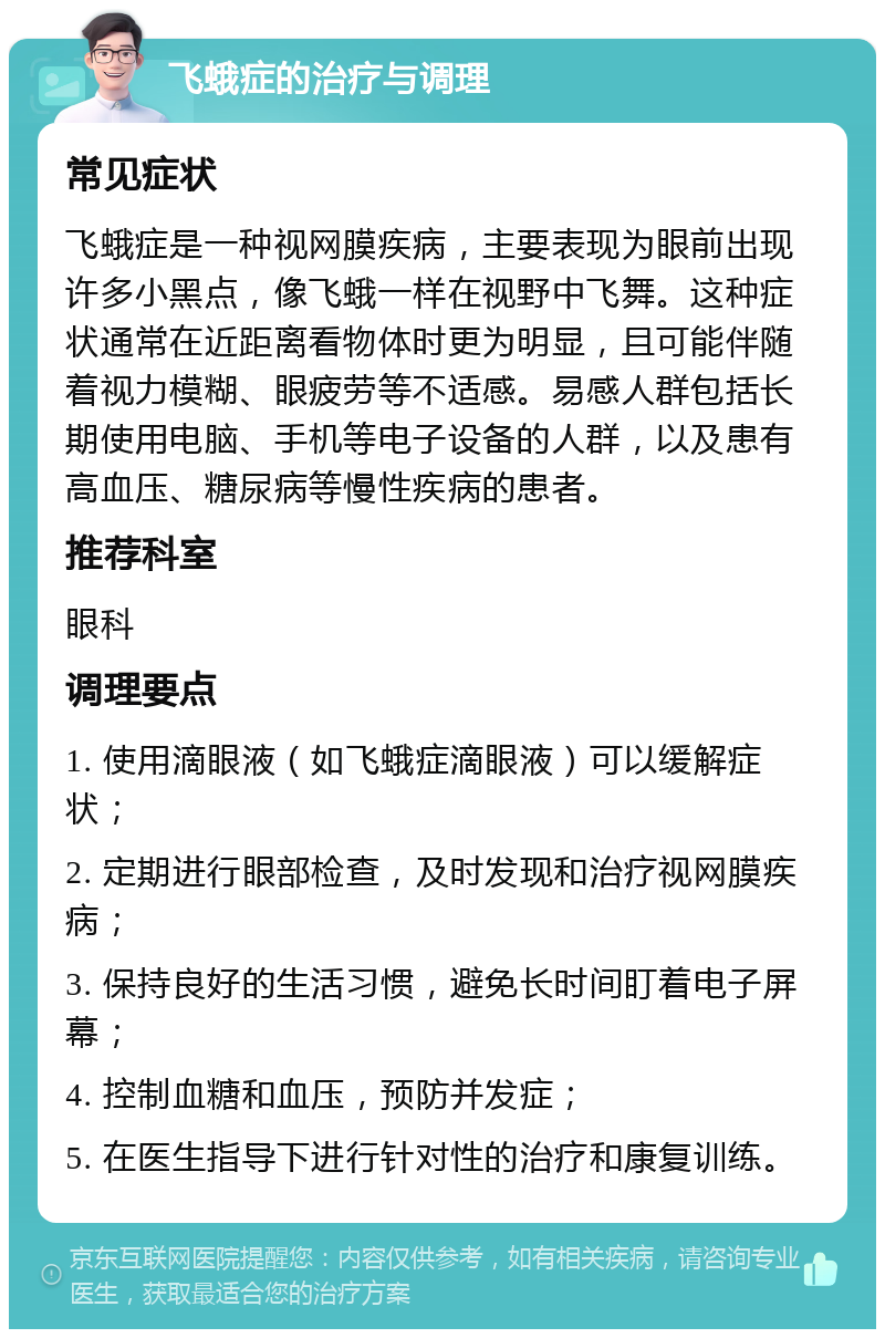 飞蛾症的治疗与调理 常见症状 飞蛾症是一种视网膜疾病，主要表现为眼前出现许多小黑点，像飞蛾一样在视野中飞舞。这种症状通常在近距离看物体时更为明显，且可能伴随着视力模糊、眼疲劳等不适感。易感人群包括长期使用电脑、手机等电子设备的人群，以及患有高血压、糖尿病等慢性疾病的患者。 推荐科室 眼科 调理要点 1. 使用滴眼液（如飞蛾症滴眼液）可以缓解症状； 2. 定期进行眼部检查，及时发现和治疗视网膜疾病； 3. 保持良好的生活习惯，避免长时间盯着电子屏幕； 4. 控制血糖和血压，预防并发症； 5. 在医生指导下进行针对性的治疗和康复训练。