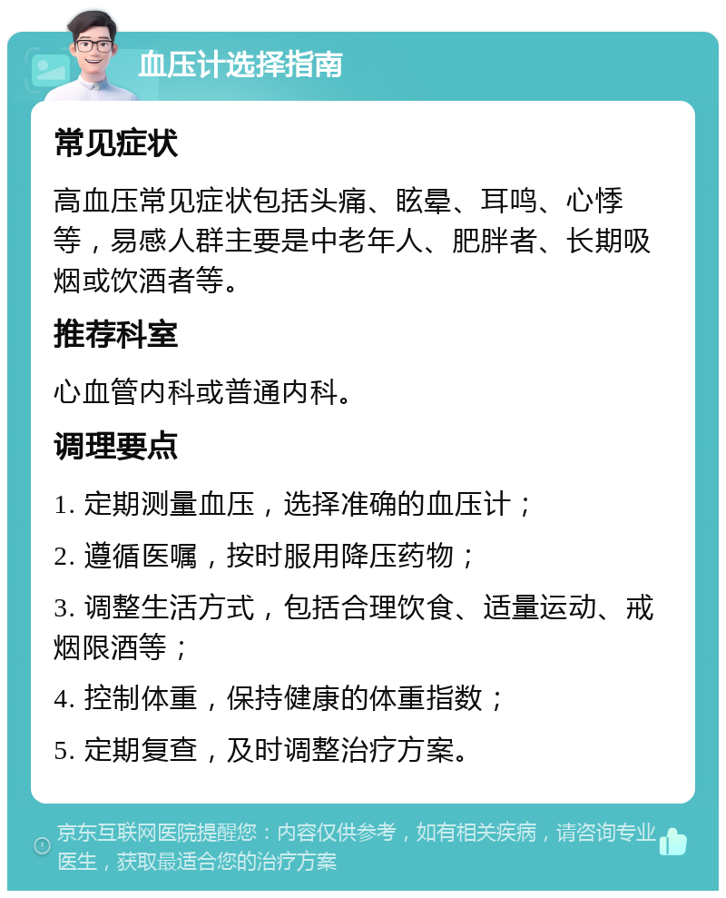 血压计选择指南 常见症状 高血压常见症状包括头痛、眩晕、耳鸣、心悸等，易感人群主要是中老年人、肥胖者、长期吸烟或饮酒者等。 推荐科室 心血管内科或普通内科。 调理要点 1. 定期测量血压，选择准确的血压计； 2. 遵循医嘱，按时服用降压药物； 3. 调整生活方式，包括合理饮食、适量运动、戒烟限酒等； 4. 控制体重，保持健康的体重指数； 5. 定期复查，及时调整治疗方案。