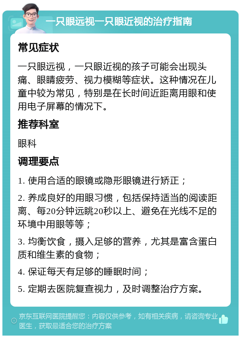 一只眼远视一只眼近视的治疗指南 常见症状 一只眼远视，一只眼近视的孩子可能会出现头痛、眼睛疲劳、视力模糊等症状。这种情况在儿童中较为常见，特别是在长时间近距离用眼和使用电子屏幕的情况下。 推荐科室 眼科 调理要点 1. 使用合适的眼镜或隐形眼镜进行矫正； 2. 养成良好的用眼习惯，包括保持适当的阅读距离、每20分钟远眺20秒以上、避免在光线不足的环境中用眼等等； 3. 均衡饮食，摄入足够的营养，尤其是富含蛋白质和维生素的食物； 4. 保证每天有足够的睡眠时间； 5. 定期去医院复查视力，及时调整治疗方案。