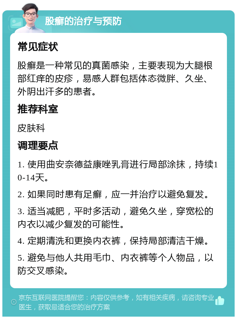 股癣的治疗与预防 常见症状 股癣是一种常见的真菌感染，主要表现为大腿根部红痒的皮疹，易感人群包括体态微胖、久坐、外阴出汗多的患者。 推荐科室 皮肤科 调理要点 1. 使用曲安奈德益康唑乳膏进行局部涂抹，持续10-14天。 2. 如果同时患有足癣，应一并治疗以避免复发。 3. 适当减肥，平时多活动，避免久坐，穿宽松的内衣以减少复发的可能性。 4. 定期清洗和更换内衣裤，保持局部清洁干燥。 5. 避免与他人共用毛巾、内衣裤等个人物品，以防交叉感染。