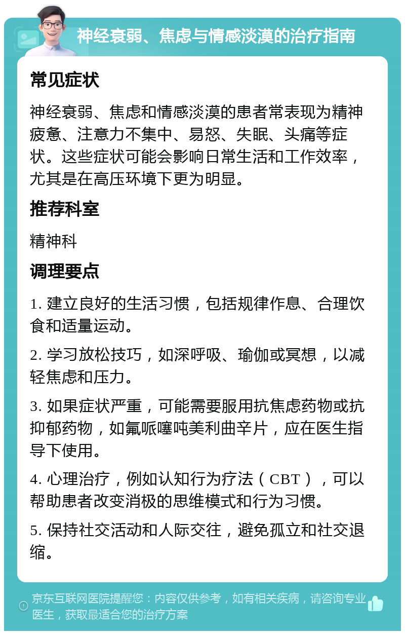 神经衰弱、焦虑与情感淡漠的治疗指南 常见症状 神经衰弱、焦虑和情感淡漠的患者常表现为精神疲惫、注意力不集中、易怒、失眠、头痛等症状。这些症状可能会影响日常生活和工作效率，尤其是在高压环境下更为明显。 推荐科室 精神科 调理要点 1. 建立良好的生活习惯，包括规律作息、合理饮食和适量运动。 2. 学习放松技巧，如深呼吸、瑜伽或冥想，以减轻焦虑和压力。 3. 如果症状严重，可能需要服用抗焦虑药物或抗抑郁药物，如氟哌噻吨美利曲辛片，应在医生指导下使用。 4. 心理治疗，例如认知行为疗法（CBT），可以帮助患者改变消极的思维模式和行为习惯。 5. 保持社交活动和人际交往，避免孤立和社交退缩。