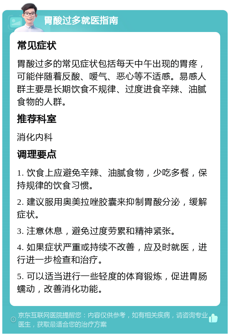 胃酸过多就医指南 常见症状 胃酸过多的常见症状包括每天中午出现的胃疼，可能伴随着反酸、嗳气、恶心等不适感。易感人群主要是长期饮食不规律、过度进食辛辣、油腻食物的人群。 推荐科室 消化内科 调理要点 1. 饮食上应避免辛辣、油腻食物，少吃多餐，保持规律的饮食习惯。 2. 建议服用奥美拉唑胶囊来抑制胃酸分泌，缓解症状。 3. 注意休息，避免过度劳累和精神紧张。 4. 如果症状严重或持续不改善，应及时就医，进行进一步检查和治疗。 5. 可以适当进行一些轻度的体育锻炼，促进胃肠蠕动，改善消化功能。