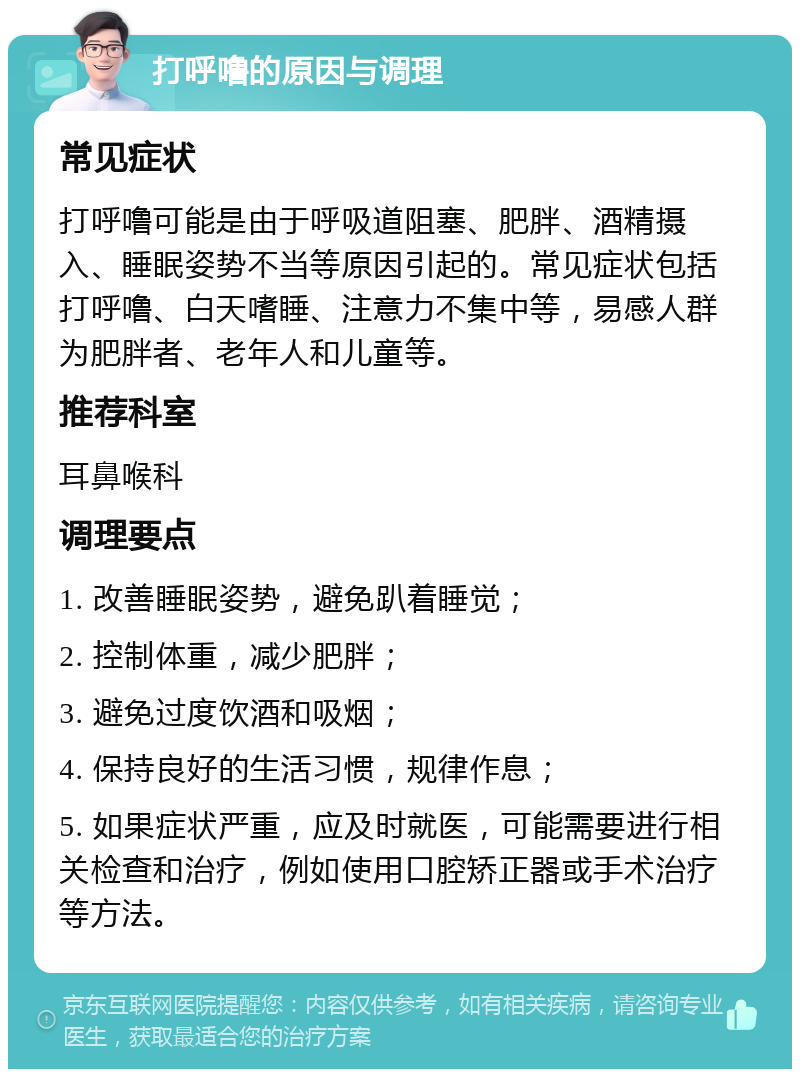 打呼噜的原因与调理 常见症状 打呼噜可能是由于呼吸道阻塞、肥胖、酒精摄入、睡眠姿势不当等原因引起的。常见症状包括打呼噜、白天嗜睡、注意力不集中等，易感人群为肥胖者、老年人和儿童等。 推荐科室 耳鼻喉科 调理要点 1. 改善睡眠姿势，避免趴着睡觉； 2. 控制体重，减少肥胖； 3. 避免过度饮酒和吸烟； 4. 保持良好的生活习惯，规律作息； 5. 如果症状严重，应及时就医，可能需要进行相关检查和治疗，例如使用口腔矫正器或手术治疗等方法。