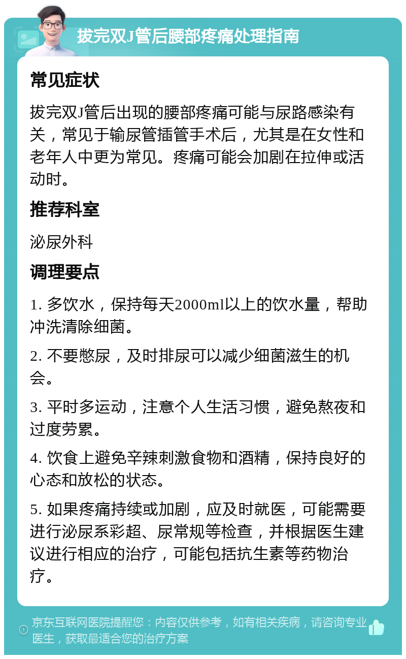 拔完双J管后腰部疼痛处理指南 常见症状 拔完双J管后出现的腰部疼痛可能与尿路感染有关，常见于输尿管插管手术后，尤其是在女性和老年人中更为常见。疼痛可能会加剧在拉伸或活动时。 推荐科室 泌尿外科 调理要点 1. 多饮水，保持每天2000ml以上的饮水量，帮助冲洗清除细菌。 2. 不要憋尿，及时排尿可以减少细菌滋生的机会。 3. 平时多运动，注意个人生活习惯，避免熬夜和过度劳累。 4. 饮食上避免辛辣刺激食物和酒精，保持良好的心态和放松的状态。 5. 如果疼痛持续或加剧，应及时就医，可能需要进行泌尿系彩超、尿常规等检查，并根据医生建议进行相应的治疗，可能包括抗生素等药物治疗。