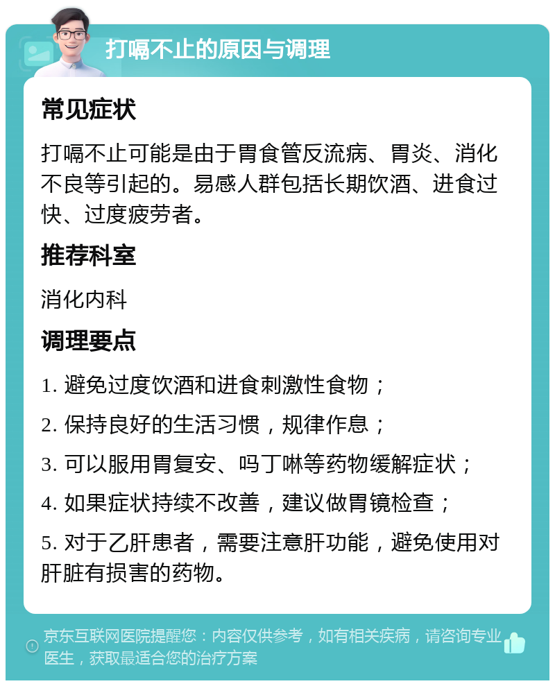 打嗝不止的原因与调理 常见症状 打嗝不止可能是由于胃食管反流病、胃炎、消化不良等引起的。易感人群包括长期饮酒、进食过快、过度疲劳者。 推荐科室 消化内科 调理要点 1. 避免过度饮酒和进食刺激性食物； 2. 保持良好的生活习惯，规律作息； 3. 可以服用胃复安、吗丁啉等药物缓解症状； 4. 如果症状持续不改善，建议做胃镜检查； 5. 对于乙肝患者，需要注意肝功能，避免使用对肝脏有损害的药物。