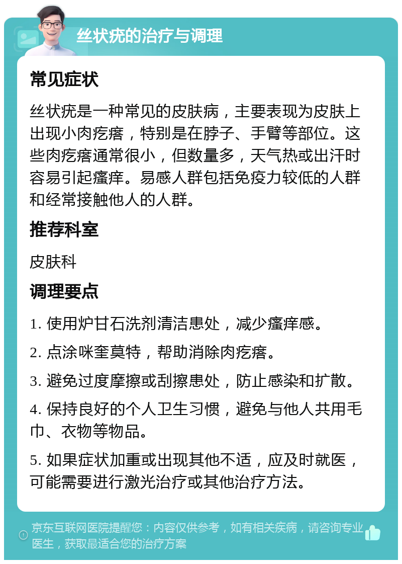 丝状疣的治疗与调理 常见症状 丝状疣是一种常见的皮肤病，主要表现为皮肤上出现小肉疙瘩，特别是在脖子、手臂等部位。这些肉疙瘩通常很小，但数量多，天气热或出汗时容易引起瘙痒。易感人群包括免疫力较低的人群和经常接触他人的人群。 推荐科室 皮肤科 调理要点 1. 使用炉甘石洗剂清洁患处，减少瘙痒感。 2. 点涂咪奎莫特，帮助消除肉疙瘩。 3. 避免过度摩擦或刮擦患处，防止感染和扩散。 4. 保持良好的个人卫生习惯，避免与他人共用毛巾、衣物等物品。 5. 如果症状加重或出现其他不适，应及时就医，可能需要进行激光治疗或其他治疗方法。