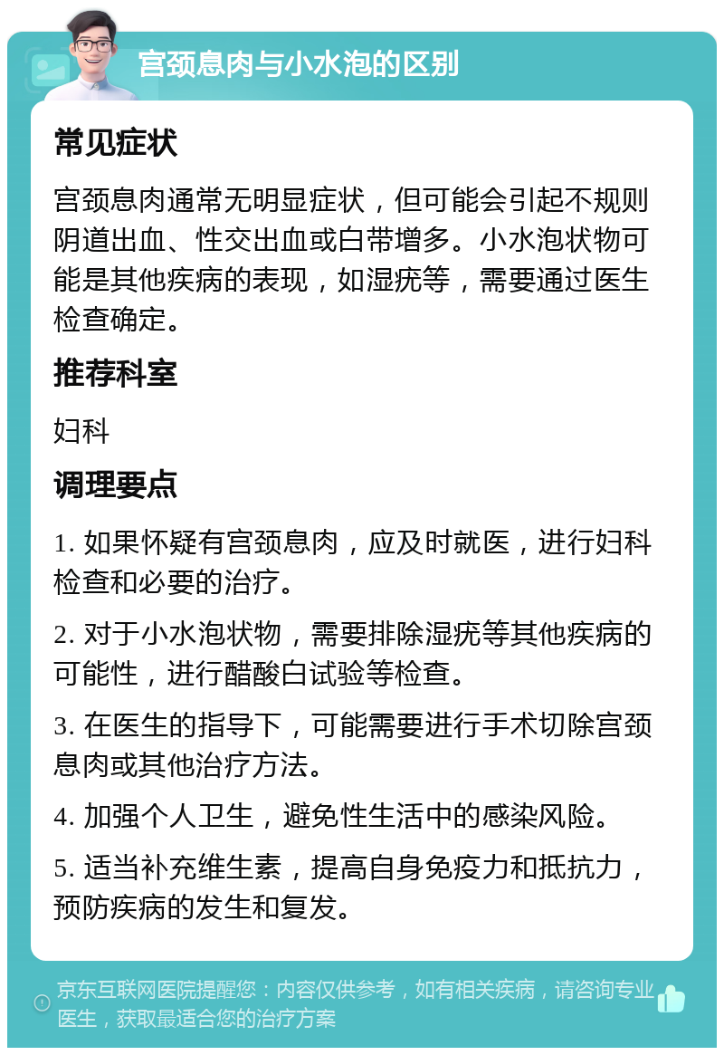 宫颈息肉与小水泡的区别 常见症状 宫颈息肉通常无明显症状，但可能会引起不规则阴道出血、性交出血或白带增多。小水泡状物可能是其他疾病的表现，如湿疣等，需要通过医生检查确定。 推荐科室 妇科 调理要点 1. 如果怀疑有宫颈息肉，应及时就医，进行妇科检查和必要的治疗。 2. 对于小水泡状物，需要排除湿疣等其他疾病的可能性，进行醋酸白试验等检查。 3. 在医生的指导下，可能需要进行手术切除宫颈息肉或其他治疗方法。 4. 加强个人卫生，避免性生活中的感染风险。 5. 适当补充维生素，提高自身免疫力和抵抗力，预防疾病的发生和复发。