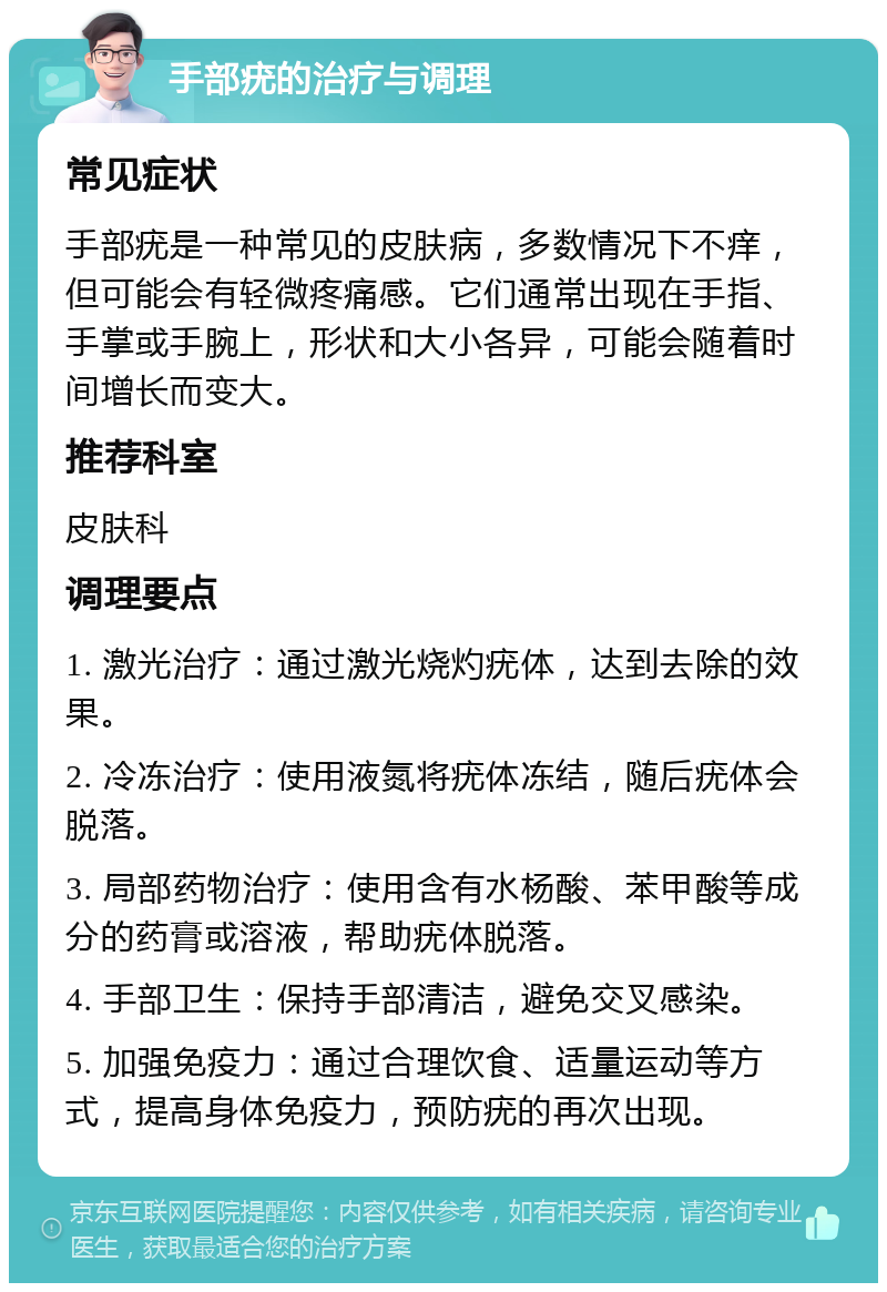 手部疣的治疗与调理 常见症状 手部疣是一种常见的皮肤病，多数情况下不痒，但可能会有轻微疼痛感。它们通常出现在手指、手掌或手腕上，形状和大小各异，可能会随着时间增长而变大。 推荐科室 皮肤科 调理要点 1. 激光治疗：通过激光烧灼疣体，达到去除的效果。 2. 冷冻治疗：使用液氮将疣体冻结，随后疣体会脱落。 3. 局部药物治疗：使用含有水杨酸、苯甲酸等成分的药膏或溶液，帮助疣体脱落。 4. 手部卫生：保持手部清洁，避免交叉感染。 5. 加强免疫力：通过合理饮食、适量运动等方式，提高身体免疫力，预防疣的再次出现。