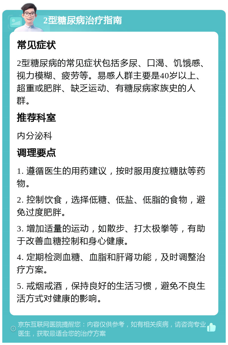 2型糖尿病治疗指南 常见症状 2型糖尿病的常见症状包括多尿、口渴、饥饿感、视力模糊、疲劳等。易感人群主要是40岁以上、超重或肥胖、缺乏运动、有糖尿病家族史的人群。 推荐科室 内分泌科 调理要点 1. 遵循医生的用药建议，按时服用度拉糖肽等药物。 2. 控制饮食，选择低糖、低盐、低脂的食物，避免过度肥胖。 3. 增加适量的运动，如散步、打太极拳等，有助于改善血糖控制和身心健康。 4. 定期检测血糖、血脂和肝肾功能，及时调整治疗方案。 5. 戒烟戒酒，保持良好的生活习惯，避免不良生活方式对健康的影响。