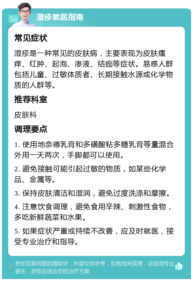 湿疹就医指南 常见症状 湿疹是一种常见的皮肤病，主要表现为皮肤瘙痒、红肿、起泡、渗液、结痂等症状。易感人群包括儿童、过敏体质者、长期接触水源或化学物质的人群等。 推荐科室 皮肤科 调理要点 1. 使用地奈德乳膏和多磺酸粘多糖乳膏等量混合外用一天两次，手脚都可以使用。 2. 避免接触可能引起过敏的物质，如某些化学品、金属等。 3. 保持皮肤清洁和湿润，避免过度洗涤和摩擦。 4. 注意饮食调理，避免食用辛辣、刺激性食物，多吃新鲜蔬菜和水果。 5. 如果症状严重或持续不改善，应及时就医，接受专业治疗和指导。