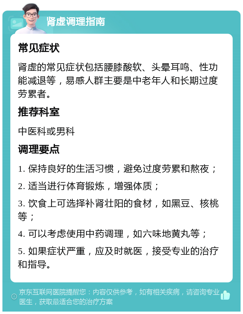 肾虚调理指南 常见症状 肾虚的常见症状包括腰膝酸软、头晕耳鸣、性功能减退等，易感人群主要是中老年人和长期过度劳累者。 推荐科室 中医科或男科 调理要点 1. 保持良好的生活习惯，避免过度劳累和熬夜； 2. 适当进行体育锻炼，增强体质； 3. 饮食上可选择补肾壮阳的食材，如黑豆、核桃等； 4. 可以考虑使用中药调理，如六味地黄丸等； 5. 如果症状严重，应及时就医，接受专业的治疗和指导。