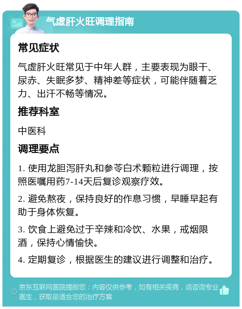 气虚肝火旺调理指南 常见症状 气虚肝火旺常见于中年人群，主要表现为眼干、尿赤、失眠多梦、精神差等症状，可能伴随着乏力、出汗不畅等情况。 推荐科室 中医科 调理要点 1. 使用龙胆泻肝丸和参苓白术颗粒进行调理，按照医嘱用药7-14天后复诊观察疗效。 2. 避免熬夜，保持良好的作息习惯，早睡早起有助于身体恢复。 3. 饮食上避免过于辛辣和冷饮、水果，戒烟限酒，保持心情愉快。 4. 定期复诊，根据医生的建议进行调整和治疗。