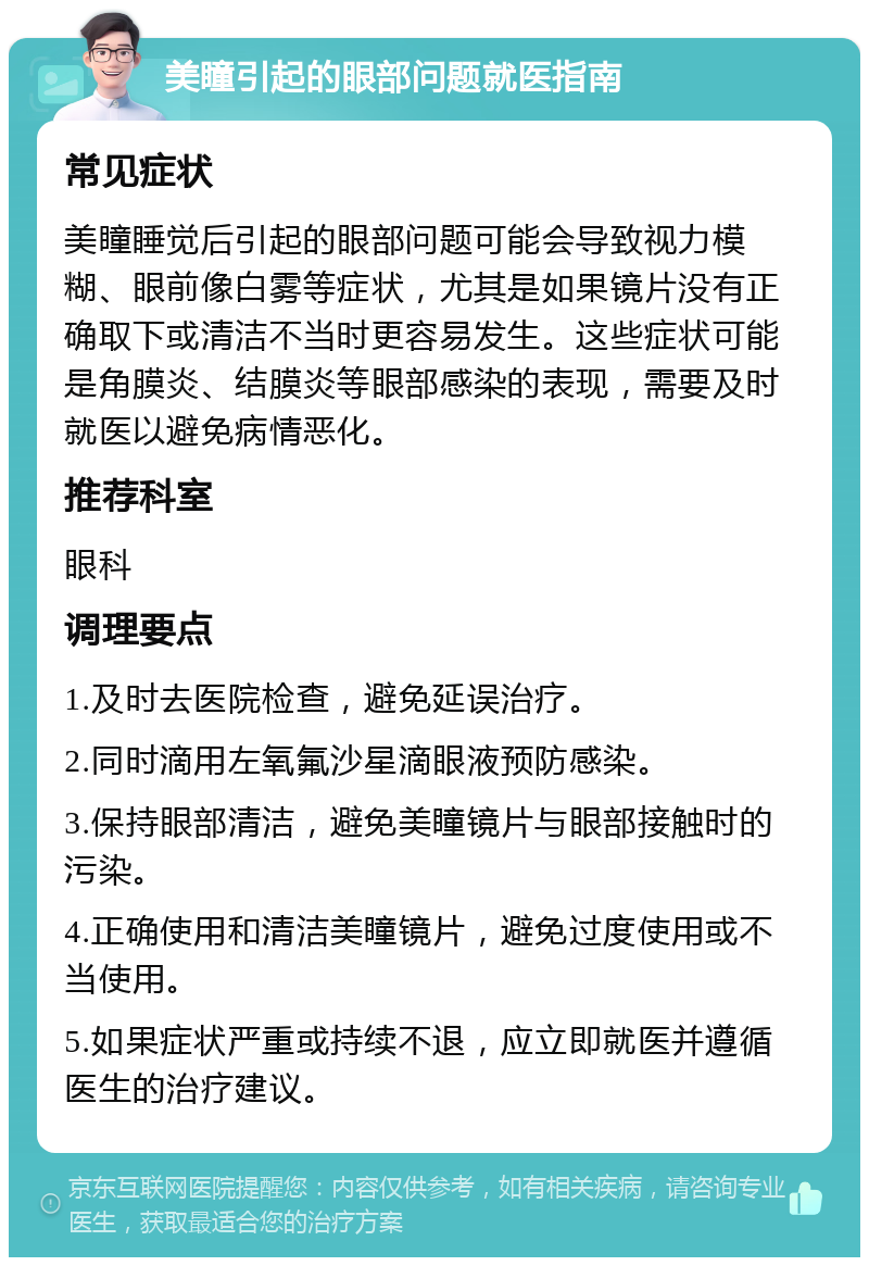 美瞳引起的眼部问题就医指南 常见症状 美瞳睡觉后引起的眼部问题可能会导致视力模糊、眼前像白雾等症状，尤其是如果镜片没有正确取下或清洁不当时更容易发生。这些症状可能是角膜炎、结膜炎等眼部感染的表现，需要及时就医以避免病情恶化。 推荐科室 眼科 调理要点 1.及时去医院检查，避免延误治疗。 2.同时滴用左氧氟沙星滴眼液预防感染。 3.保持眼部清洁，避免美瞳镜片与眼部接触时的污染。 4.正确使用和清洁美瞳镜片，避免过度使用或不当使用。 5.如果症状严重或持续不退，应立即就医并遵循医生的治疗建议。