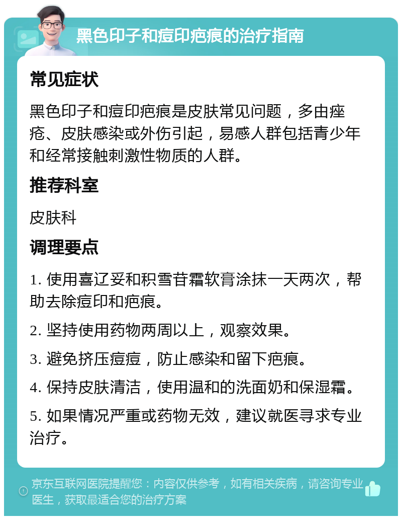 黑色印子和痘印疤痕的治疗指南 常见症状 黑色印子和痘印疤痕是皮肤常见问题，多由痤疮、皮肤感染或外伤引起，易感人群包括青少年和经常接触刺激性物质的人群。 推荐科室 皮肤科 调理要点 1. 使用喜辽妥和积雪苷霜软膏涂抹一天两次，帮助去除痘印和疤痕。 2. 坚持使用药物两周以上，观察效果。 3. 避免挤压痘痘，防止感染和留下疤痕。 4. 保持皮肤清洁，使用温和的洗面奶和保湿霜。 5. 如果情况严重或药物无效，建议就医寻求专业治疗。