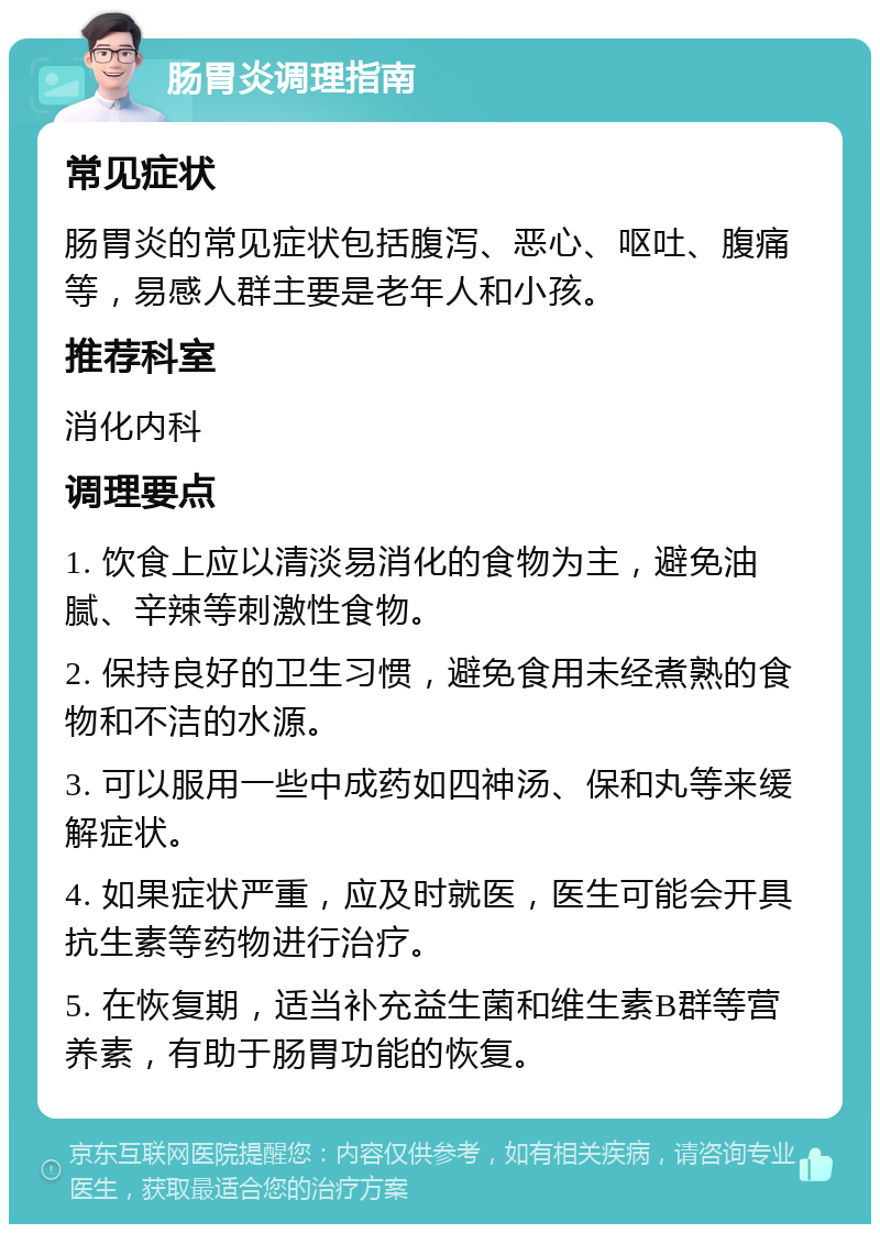 肠胃炎调理指南 常见症状 肠胃炎的常见症状包括腹泻、恶心、呕吐、腹痛等，易感人群主要是老年人和小孩。 推荐科室 消化内科 调理要点 1. 饮食上应以清淡易消化的食物为主，避免油腻、辛辣等刺激性食物。 2. 保持良好的卫生习惯，避免食用未经煮熟的食物和不洁的水源。 3. 可以服用一些中成药如四神汤、保和丸等来缓解症状。 4. 如果症状严重，应及时就医，医生可能会开具抗生素等药物进行治疗。 5. 在恢复期，适当补充益生菌和维生素B群等营养素，有助于肠胃功能的恢复。