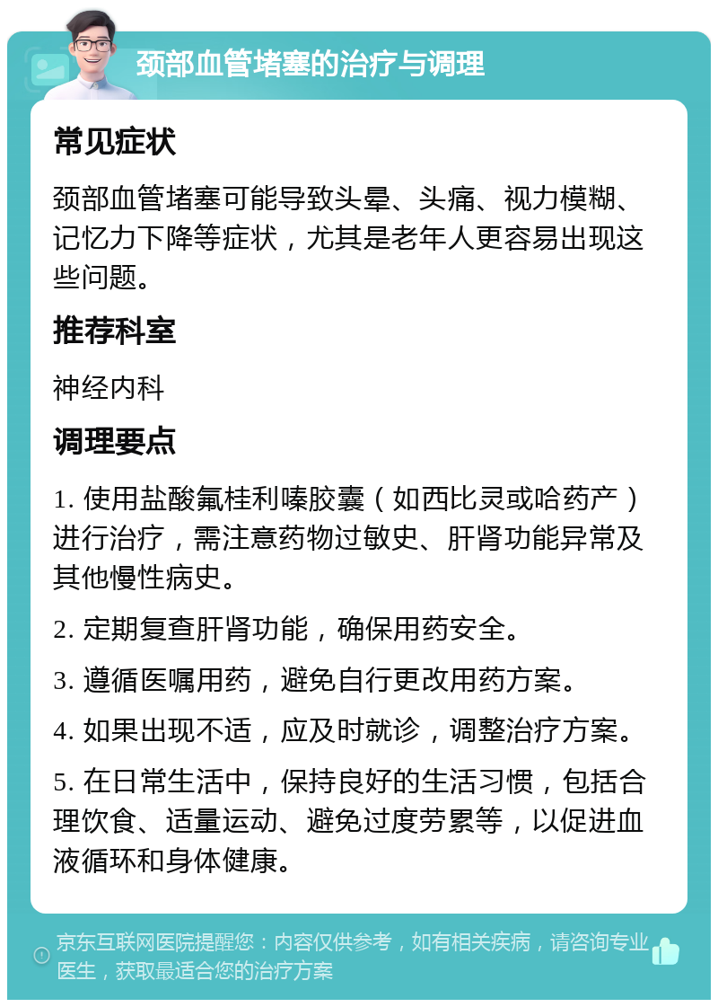 颈部血管堵塞的治疗与调理 常见症状 颈部血管堵塞可能导致头晕、头痛、视力模糊、记忆力下降等症状，尤其是老年人更容易出现这些问题。 推荐科室 神经内科 调理要点 1. 使用盐酸氟桂利嗪胶囊（如西比灵或哈药产）进行治疗，需注意药物过敏史、肝肾功能异常及其他慢性病史。 2. 定期复查肝肾功能，确保用药安全。 3. 遵循医嘱用药，避免自行更改用药方案。 4. 如果出现不适，应及时就诊，调整治疗方案。 5. 在日常生活中，保持良好的生活习惯，包括合理饮食、适量运动、避免过度劳累等，以促进血液循环和身体健康。