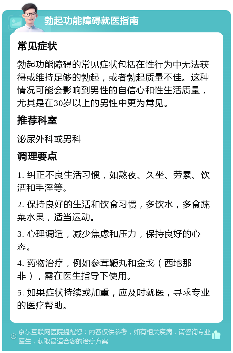 勃起功能障碍就医指南 常见症状 勃起功能障碍的常见症状包括在性行为中无法获得或维持足够的勃起，或者勃起质量不佳。这种情况可能会影响到男性的自信心和性生活质量，尤其是在30岁以上的男性中更为常见。 推荐科室 泌尿外科或男科 调理要点 1. 纠正不良生活习惯，如熬夜、久坐、劳累、饮酒和手淫等。 2. 保持良好的生活和饮食习惯，多饮水，多食蔬菜水果，适当运动。 3. 心理调适，减少焦虑和压力，保持良好的心态。 4. 药物治疗，例如参茸鞭丸和金戈（西地那非），需在医生指导下使用。 5. 如果症状持续或加重，应及时就医，寻求专业的医疗帮助。