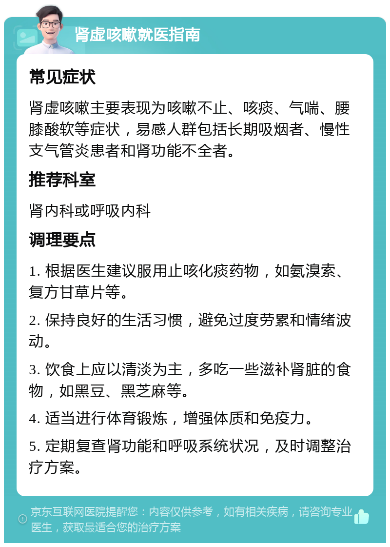 肾虚咳嗽就医指南 常见症状 肾虚咳嗽主要表现为咳嗽不止、咳痰、气喘、腰膝酸软等症状，易感人群包括长期吸烟者、慢性支气管炎患者和肾功能不全者。 推荐科室 肾内科或呼吸内科 调理要点 1. 根据医生建议服用止咳化痰药物，如氨溴索、复方甘草片等。 2. 保持良好的生活习惯，避免过度劳累和情绪波动。 3. 饮食上应以清淡为主，多吃一些滋补肾脏的食物，如黑豆、黑芝麻等。 4. 适当进行体育锻炼，增强体质和免疫力。 5. 定期复查肾功能和呼吸系统状况，及时调整治疗方案。