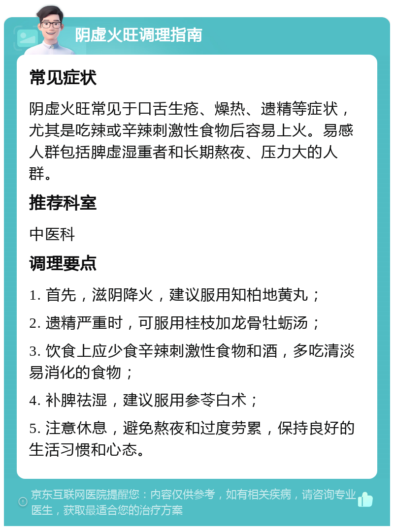 阴虚火旺调理指南 常见症状 阴虚火旺常见于口舌生疮、燥热、遗精等症状，尤其是吃辣或辛辣刺激性食物后容易上火。易感人群包括脾虚湿重者和长期熬夜、压力大的人群。 推荐科室 中医科 调理要点 1. 首先，滋阴降火，建议服用知柏地黄丸； 2. 遗精严重时，可服用桂枝加龙骨牡蛎汤； 3. 饮食上应少食辛辣刺激性食物和酒，多吃清淡易消化的食物； 4. 补脾祛湿，建议服用参苓白术； 5. 注意休息，避免熬夜和过度劳累，保持良好的生活习惯和心态。