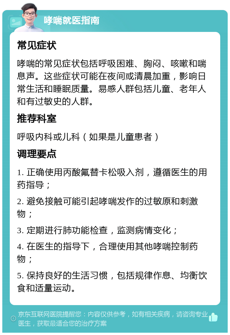 哮喘就医指南 常见症状 哮喘的常见症状包括呼吸困难、胸闷、咳嗽和喘息声。这些症状可能在夜间或清晨加重，影响日常生活和睡眠质量。易感人群包括儿童、老年人和有过敏史的人群。 推荐科室 呼吸内科或儿科（如果是儿童患者） 调理要点 1. 正确使用丙酸氟替卡松吸入剂，遵循医生的用药指导； 2. 避免接触可能引起哮喘发作的过敏原和刺激物； 3. 定期进行肺功能检查，监测病情变化； 4. 在医生的指导下，合理使用其他哮喘控制药物； 5. 保持良好的生活习惯，包括规律作息、均衡饮食和适量运动。