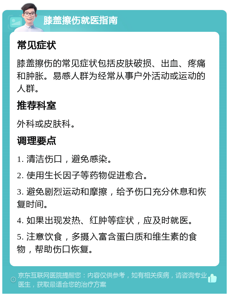 膝盖擦伤就医指南 常见症状 膝盖擦伤的常见症状包括皮肤破损、出血、疼痛和肿胀。易感人群为经常从事户外活动或运动的人群。 推荐科室 外科或皮肤科。 调理要点 1. 清洁伤口，避免感染。 2. 使用生长因子等药物促进愈合。 3. 避免剧烈运动和摩擦，给予伤口充分休息和恢复时间。 4. 如果出现发热、红肿等症状，应及时就医。 5. 注意饮食，多摄入富含蛋白质和维生素的食物，帮助伤口恢复。