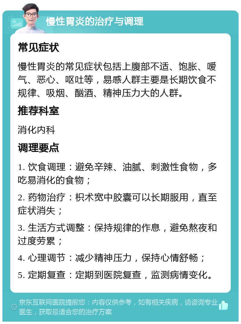 慢性胃炎的治疗与调理 常见症状 慢性胃炎的常见症状包括上腹部不适、饱胀、嗳气、恶心、呕吐等，易感人群主要是长期饮食不规律、吸烟、酗酒、精神压力大的人群。 推荐科室 消化内科 调理要点 1. 饮食调理：避免辛辣、油腻、刺激性食物，多吃易消化的食物； 2. 药物治疗：枳术宽中胶囊可以长期服用，直至症状消失； 3. 生活方式调整：保持规律的作息，避免熬夜和过度劳累； 4. 心理调节：减少精神压力，保持心情舒畅； 5. 定期复查：定期到医院复查，监测病情变化。