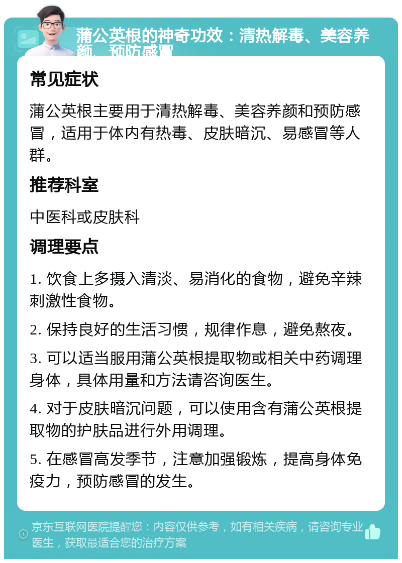 蒲公英根的神奇功效：清热解毒、美容养颜、预防感冒 常见症状 蒲公英根主要用于清热解毒、美容养颜和预防感冒，适用于体内有热毒、皮肤暗沉、易感冒等人群。 推荐科室 中医科或皮肤科 调理要点 1. 饮食上多摄入清淡、易消化的食物，避免辛辣刺激性食物。 2. 保持良好的生活习惯，规律作息，避免熬夜。 3. 可以适当服用蒲公英根提取物或相关中药调理身体，具体用量和方法请咨询医生。 4. 对于皮肤暗沉问题，可以使用含有蒲公英根提取物的护肤品进行外用调理。 5. 在感冒高发季节，注意加强锻炼，提高身体免疫力，预防感冒的发生。