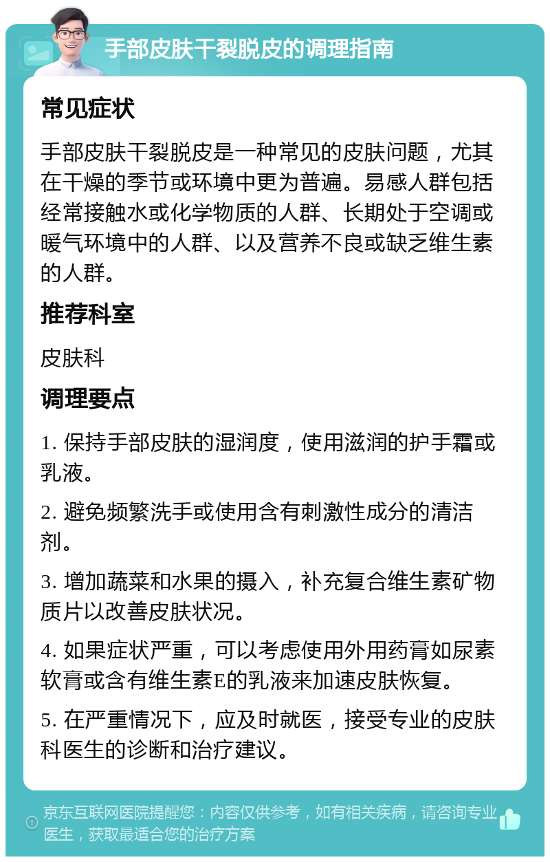 手部皮肤干裂脱皮的调理指南 常见症状 手部皮肤干裂脱皮是一种常见的皮肤问题，尤其在干燥的季节或环境中更为普遍。易感人群包括经常接触水或化学物质的人群、长期处于空调或暖气环境中的人群、以及营养不良或缺乏维生素的人群。 推荐科室 皮肤科 调理要点 1. 保持手部皮肤的湿润度，使用滋润的护手霜或乳液。 2. 避免频繁洗手或使用含有刺激性成分的清洁剂。 3. 增加蔬菜和水果的摄入，补充复合维生素矿物质片以改善皮肤状况。 4. 如果症状严重，可以考虑使用外用药膏如尿素软膏或含有维生素E的乳液来加速皮肤恢复。 5. 在严重情况下，应及时就医，接受专业的皮肤科医生的诊断和治疗建议。