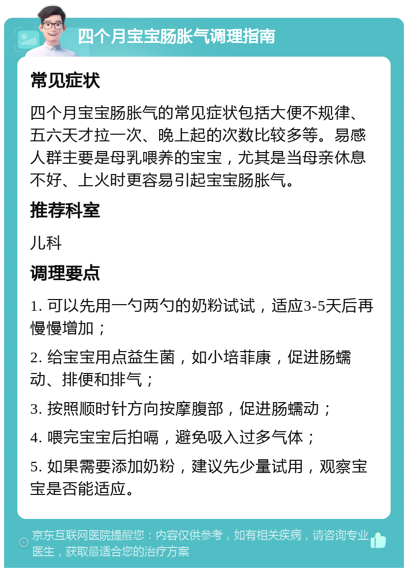 四个月宝宝肠胀气调理指南 常见症状 四个月宝宝肠胀气的常见症状包括大便不规律、五六天才拉一次、晚上起的次数比较多等。易感人群主要是母乳喂养的宝宝，尤其是当母亲休息不好、上火时更容易引起宝宝肠胀气。 推荐科室 儿科 调理要点 1. 可以先用一勺两勺的奶粉试试，适应3-5天后再慢慢增加； 2. 给宝宝用点益生菌，如小培菲康，促进肠蠕动、排便和排气； 3. 按照顺时针方向按摩腹部，促进肠蠕动； 4. 喂完宝宝后拍嗝，避免吸入过多气体； 5. 如果需要添加奶粉，建议先少量试用，观察宝宝是否能适应。