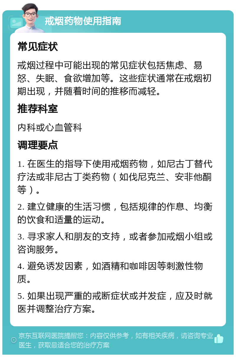 戒烟药物使用指南 常见症状 戒烟过程中可能出现的常见症状包括焦虑、易怒、失眠、食欲增加等。这些症状通常在戒烟初期出现，并随着时间的推移而减轻。 推荐科室 内科或心血管科 调理要点 1. 在医生的指导下使用戒烟药物，如尼古丁替代疗法或非尼古丁类药物（如伐尼克兰、安非他酮等）。 2. 建立健康的生活习惯，包括规律的作息、均衡的饮食和适量的运动。 3. 寻求家人和朋友的支持，或者参加戒烟小组或咨询服务。 4. 避免诱发因素，如酒精和咖啡因等刺激性物质。 5. 如果出现严重的戒断症状或并发症，应及时就医并调整治疗方案。