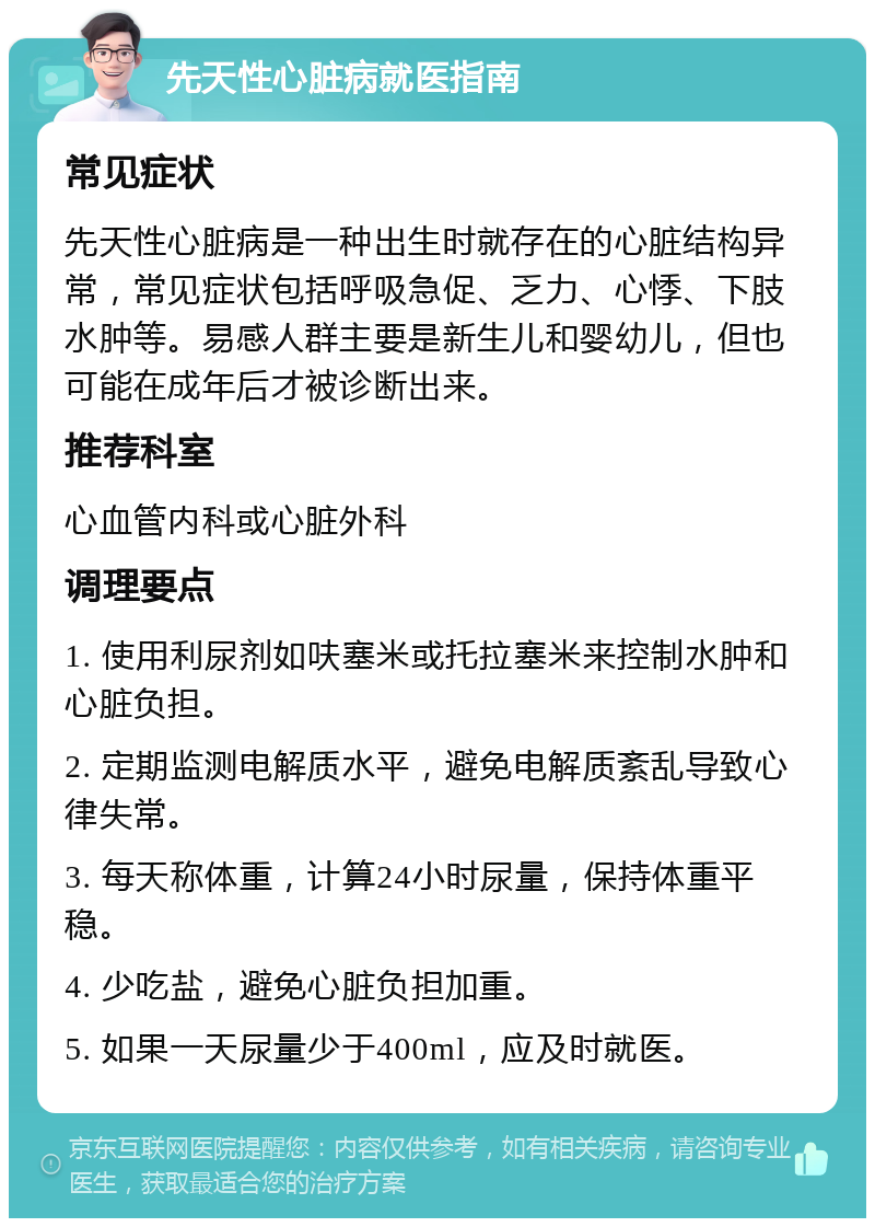 先天性心脏病就医指南 常见症状 先天性心脏病是一种出生时就存在的心脏结构异常，常见症状包括呼吸急促、乏力、心悸、下肢水肿等。易感人群主要是新生儿和婴幼儿，但也可能在成年后才被诊断出来。 推荐科室 心血管内科或心脏外科 调理要点 1. 使用利尿剂如呋塞米或托拉塞米来控制水肿和心脏负担。 2. 定期监测电解质水平，避免电解质紊乱导致心律失常。 3. 每天称体重，计算24小时尿量，保持体重平稳。 4. 少吃盐，避免心脏负担加重。 5. 如果一天尿量少于400ml，应及时就医。