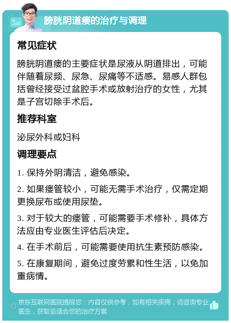 膀胱阴道瘘的治疗与调理 常见症状 膀胱阴道瘘的主要症状是尿液从阴道排出，可能伴随着尿频、尿急、尿痛等不适感。易感人群包括曾经接受过盆腔手术或放射治疗的女性，尤其是子宫切除手术后。 推荐科室 泌尿外科或妇科 调理要点 1. 保持外阴清洁，避免感染。 2. 如果瘘管较小，可能无需手术治疗，仅需定期更换尿布或使用尿垫。 3. 对于较大的瘘管，可能需要手术修补，具体方法应由专业医生评估后决定。 4. 在手术前后，可能需要使用抗生素预防感染。 5. 在康复期间，避免过度劳累和性生活，以免加重病情。