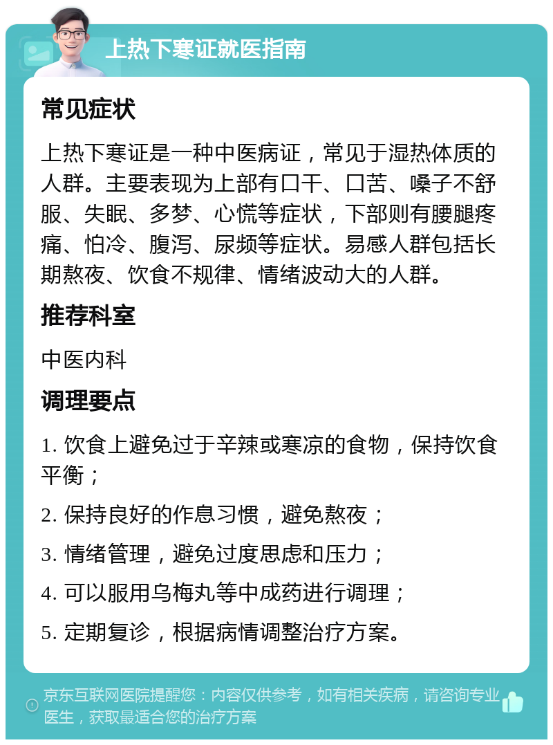 上热下寒证就医指南 常见症状 上热下寒证是一种中医病证，常见于湿热体质的人群。主要表现为上部有口干、口苦、嗓子不舒服、失眠、多梦、心慌等症状，下部则有腰腿疼痛、怕冷、腹泻、尿频等症状。易感人群包括长期熬夜、饮食不规律、情绪波动大的人群。 推荐科室 中医内科 调理要点 1. 饮食上避免过于辛辣或寒凉的食物，保持饮食平衡； 2. 保持良好的作息习惯，避免熬夜； 3. 情绪管理，避免过度思虑和压力； 4. 可以服用乌梅丸等中成药进行调理； 5. 定期复诊，根据病情调整治疗方案。