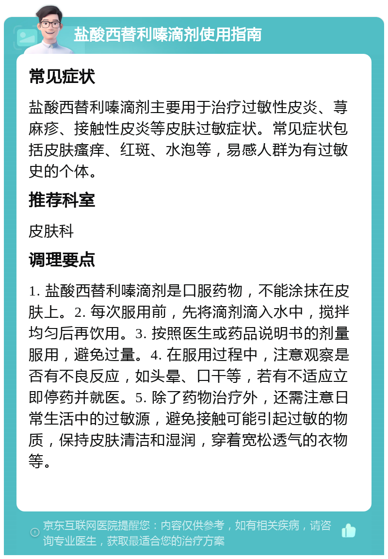 盐酸西替利嗪滴剂使用指南 常见症状 盐酸西替利嗪滴剂主要用于治疗过敏性皮炎、荨麻疹、接触性皮炎等皮肤过敏症状。常见症状包括皮肤瘙痒、红斑、水泡等，易感人群为有过敏史的个体。 推荐科室 皮肤科 调理要点 1. 盐酸西替利嗪滴剂是口服药物，不能涂抹在皮肤上。2. 每次服用前，先将滴剂滴入水中，搅拌均匀后再饮用。3. 按照医生或药品说明书的剂量服用，避免过量。4. 在服用过程中，注意观察是否有不良反应，如头晕、口干等，若有不适应立即停药并就医。5. 除了药物治疗外，还需注意日常生活中的过敏源，避免接触可能引起过敏的物质，保持皮肤清洁和湿润，穿着宽松透气的衣物等。