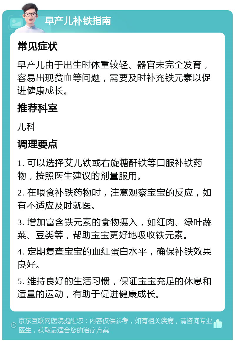 早产儿补铁指南 常见症状 早产儿由于出生时体重较轻、器官未完全发育，容易出现贫血等问题，需要及时补充铁元素以促进健康成长。 推荐科室 儿科 调理要点 1. 可以选择艾儿铁或右旋糖酐铁等口服补铁药物，按照医生建议的剂量服用。 2. 在喂食补铁药物时，注意观察宝宝的反应，如有不适应及时就医。 3. 增加富含铁元素的食物摄入，如红肉、绿叶蔬菜、豆类等，帮助宝宝更好地吸收铁元素。 4. 定期复查宝宝的血红蛋白水平，确保补铁效果良好。 5. 维持良好的生活习惯，保证宝宝充足的休息和适量的运动，有助于促进健康成长。