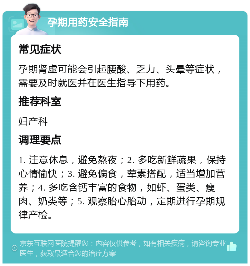 孕期用药安全指南 常见症状 孕期肾虚可能会引起腰酸、乏力、头晕等症状，需要及时就医并在医生指导下用药。 推荐科室 妇产科 调理要点 1. 注意休息，避免熬夜；2. 多吃新鲜蔬果，保持心情愉快；3. 避免偏食，荤素搭配，适当增加营养；4. 多吃含钙丰富的食物，如虾、蛋类、瘦肉、奶类等；5. 观察胎心胎动，定期进行孕期规律产检。