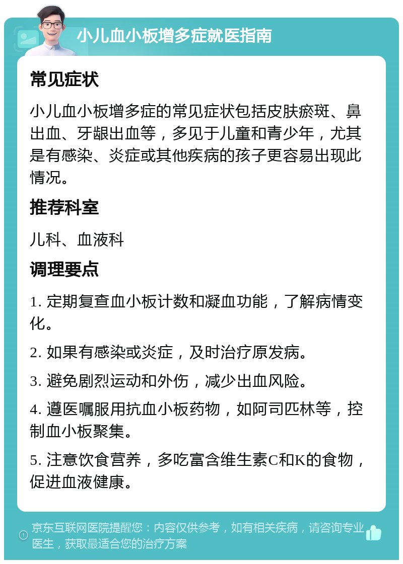 小儿血小板增多症就医指南 常见症状 小儿血小板增多症的常见症状包括皮肤瘀斑、鼻出血、牙龈出血等，多见于儿童和青少年，尤其是有感染、炎症或其他疾病的孩子更容易出现此情况。 推荐科室 儿科、血液科 调理要点 1. 定期复查血小板计数和凝血功能，了解病情变化。 2. 如果有感染或炎症，及时治疗原发病。 3. 避免剧烈运动和外伤，减少出血风险。 4. 遵医嘱服用抗血小板药物，如阿司匹林等，控制血小板聚集。 5. 注意饮食营养，多吃富含维生素C和K的食物，促进血液健康。