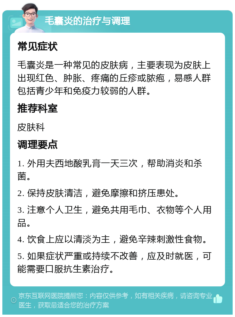 毛囊炎的治疗与调理 常见症状 毛囊炎是一种常见的皮肤病，主要表现为皮肤上出现红色、肿胀、疼痛的丘疹或脓疱，易感人群包括青少年和免疫力较弱的人群。 推荐科室 皮肤科 调理要点 1. 外用夫西地酸乳膏一天三次，帮助消炎和杀菌。 2. 保持皮肤清洁，避免摩擦和挤压患处。 3. 注意个人卫生，避免共用毛巾、衣物等个人用品。 4. 饮食上应以清淡为主，避免辛辣刺激性食物。 5. 如果症状严重或持续不改善，应及时就医，可能需要口服抗生素治疗。