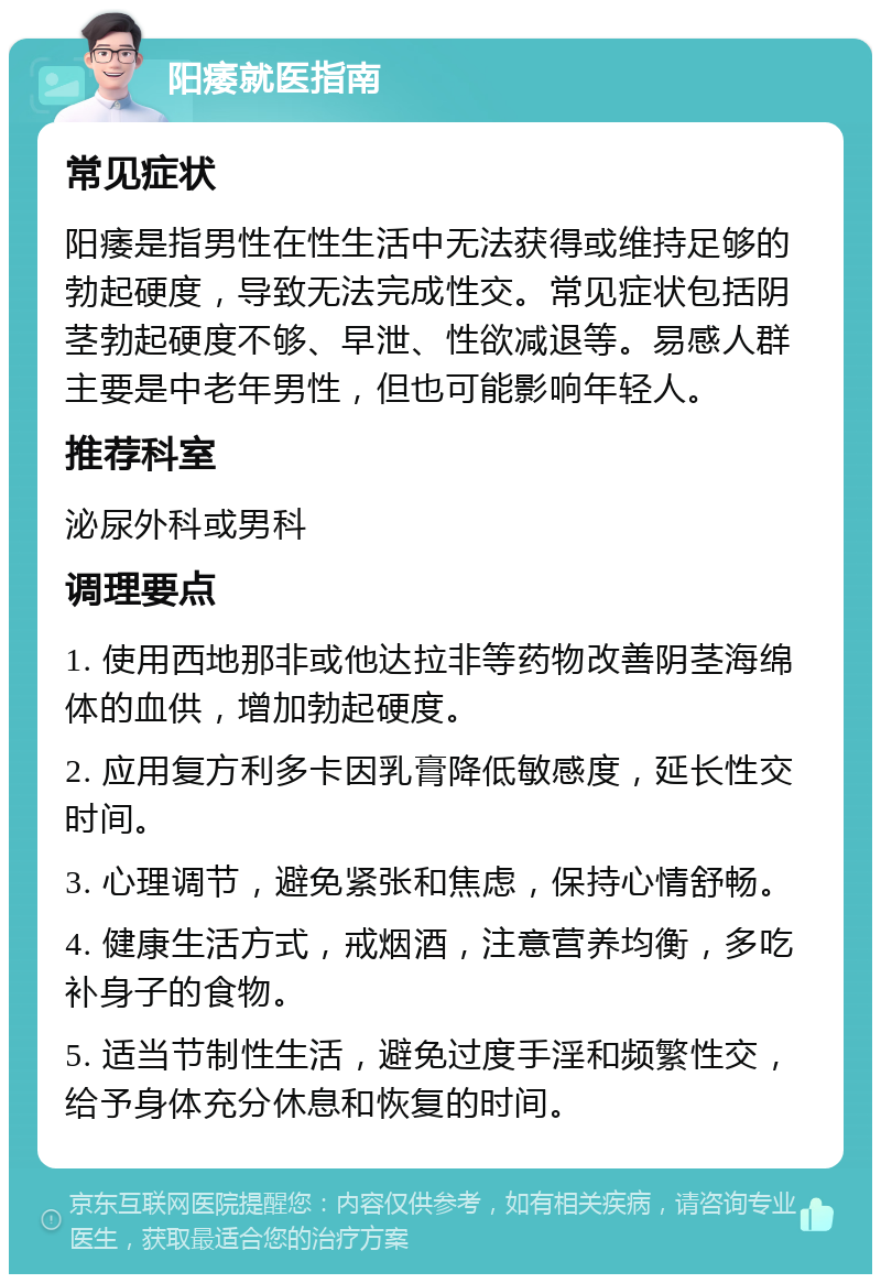 阳痿就医指南 常见症状 阳痿是指男性在性生活中无法获得或维持足够的勃起硬度，导致无法完成性交。常见症状包括阴茎勃起硬度不够、早泄、性欲减退等。易感人群主要是中老年男性，但也可能影响年轻人。 推荐科室 泌尿外科或男科 调理要点 1. 使用西地那非或他达拉非等药物改善阴茎海绵体的血供，增加勃起硬度。 2. 应用复方利多卡因乳膏降低敏感度，延长性交时间。 3. 心理调节，避免紧张和焦虑，保持心情舒畅。 4. 健康生活方式，戒烟酒，注意营养均衡，多吃补身子的食物。 5. 适当节制性生活，避免过度手淫和频繁性交，给予身体充分休息和恢复的时间。